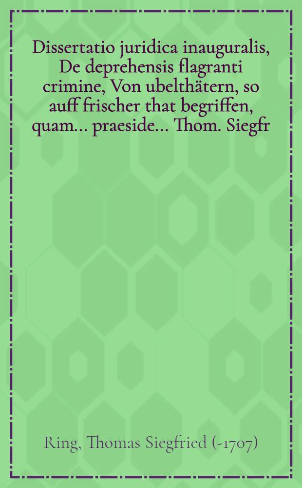 Dissertatio juridica inauguralis, De deprehensis flagranti crimine, Von ubelthätern, so auff frischer that begriffen, quam ... praeside ... Thom. Siegfr. Ring, JCTO ... publico eruditorum examini submittit George Christoph Seidel, ad d. X. August. an. MDCXCIX. ...