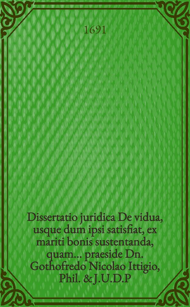 Dissertatio juridica De vidua, usque dum ipsi satisfiat, ex mariti bonis sustentanda, quam ... praeside Dn. Gothofredo Nicolao Ittigio, Phil. & J.U.D.P.P. ... placidae eruditorum disquisitioni submittit Christian Ehrenreich Strobel, Dresd. Misn. ... ad d. XIII. Augusti anno MDCXCI.