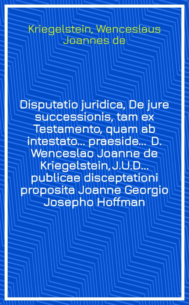 Disputatio juridica, De jure successionis, tam ex Testamento, quam ab intestato ... praeside ... D. Wenceslao Joanne de Kriegelstein, J.U.D. ... publicae disceptationi proposita Joanne Georgio Josepho Hoffman, Moravo Neo-Titschinensi ... anno M.DCC. IV. ...
