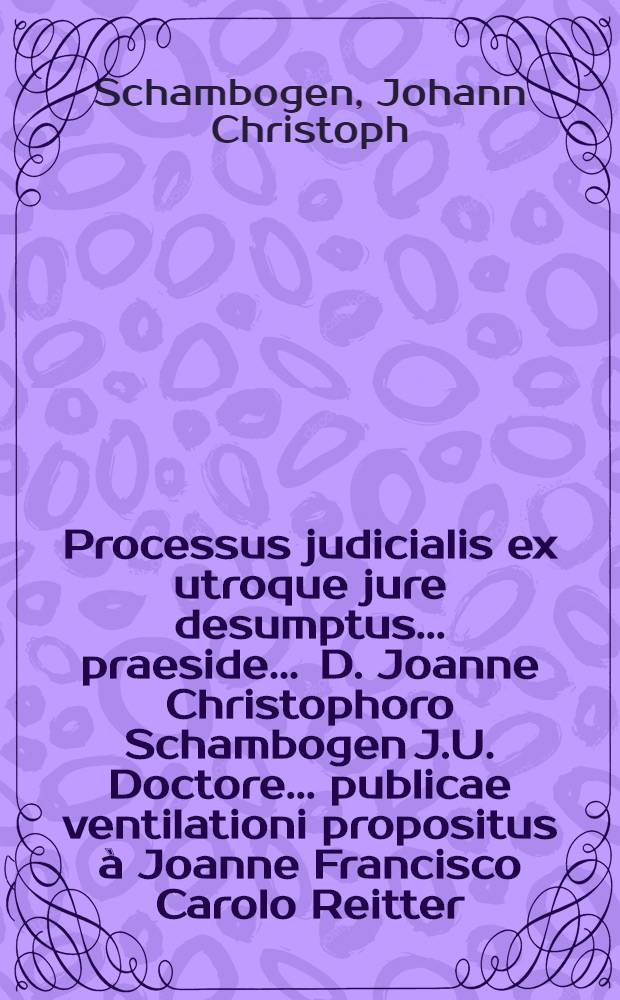 Processus judicialis ex utroque jure desumptus ... praeside ... D. Joanne Christophoro Schambogen J.U. Doctore ... publicae ventilationi propositus à Joanne Francisco Carolo Reitter, Boёmo Pragensi ... anno M.DC.LXXII. mense Julio ...