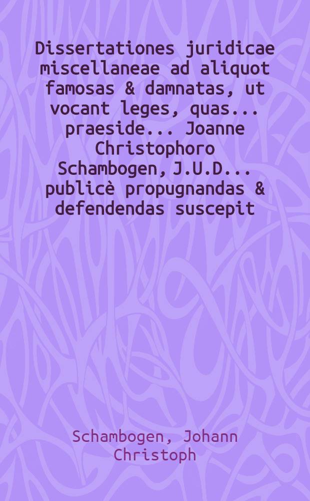 Dissertationes juridicae miscellaneae ad aliquot famosas & damnatas, ut vocant leges, quas ... praeside ... Joanne Christophoro Schambogen, J.U.D. ... publicè propugnandas & defendendas suscepit ... D. Franciscus Wenceslaus de Brüssel, Eques Bohemus, J.U.A. anno M.DC.LXXXVII. mense August. ...
