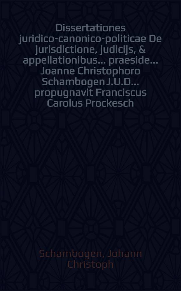 Dissertationes juridico-canonico-politicae De jurisdictione, judicijs, & appellationibus ... praeside ... Joanne Christophoro Schambogen J.U.D. ... propugnavit Franciscus Carolus Prockesch, Siles. Carnoviensis, anno M.DC.LXXXVI. mense Augusto ...