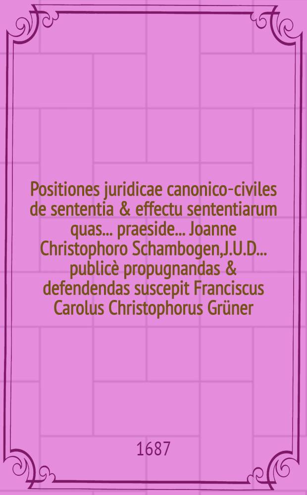 Positiones juridicae canonico-civiles de sententia & effectu sententiarum quas ... praeside ... Joanne Christophoro Schambogen, J.U.D. ... publicè propugnandas & defendendas suscepit Franciscus Carolus Christophorus Grüner, Moravus Czernohoriensis, J.U.A. anno M.DC.LXXXVII. mense Septemb. ...
