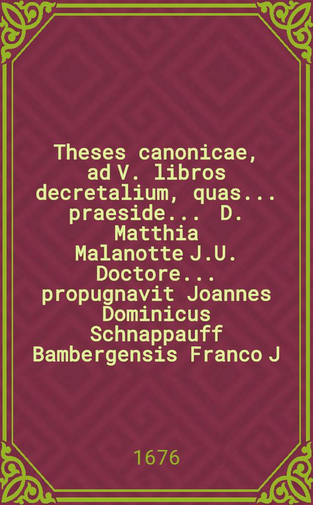Theses canonicae, ad V. libros decretalium, quas ... praeside ... D. Matthia Malanotte J.U. Doctore ... propugnavit Joannes Dominicus Schnappauff Bambergensis Franco J.U.C. anno 1676. mense Augusto ...