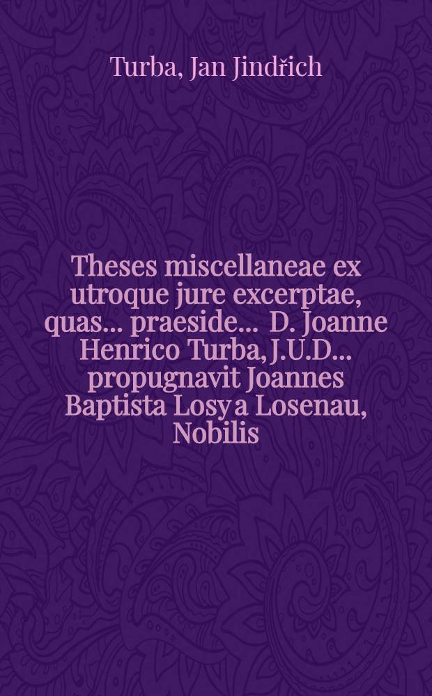 Theses miscellaneae ex utroque jure excerptae, quas ... praeside ... D. Joanne Henrico Turba, J.U.D. ... propugnavit Joannes Baptista Losy a Losenau, Nobilis, Austriacus Lincensis, J.U. Candidatus, anno M.DC.LXXXVIII. mense Majo, die ...