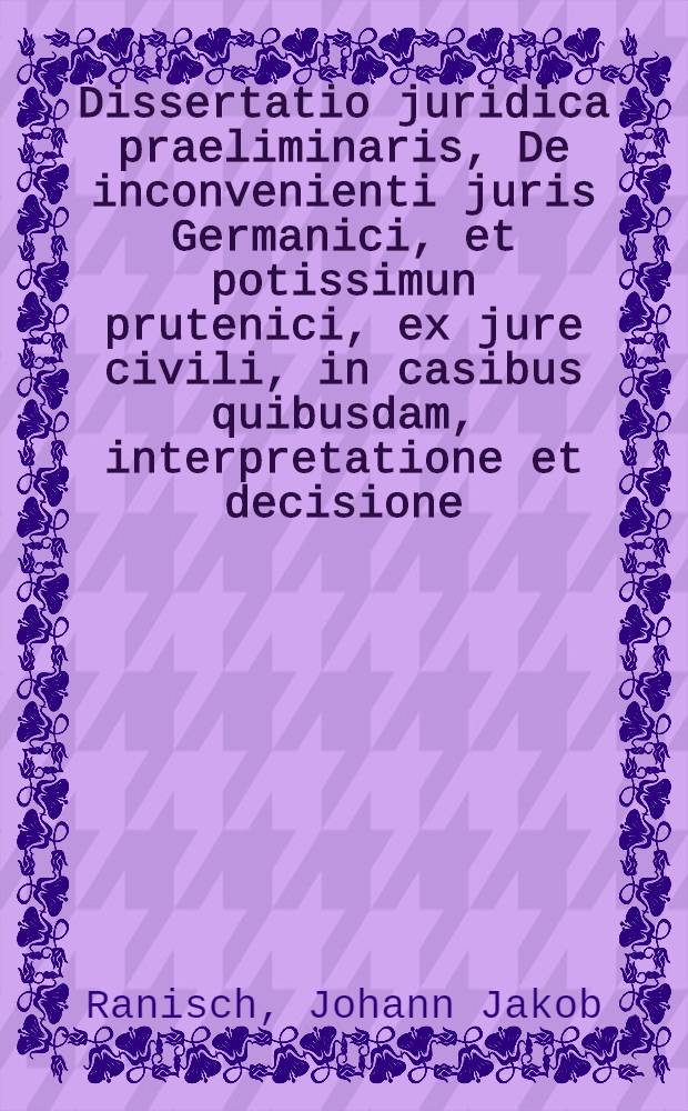 Dissertatio juridica praeliminaris, De inconvenienti juris Germanici, et potissimun prutenici, ex jure civili, in casibus quibusdam, interpretatione et decisione, quam ... praeses Johannes Jacobus Ranisch, J.U.D. respondente Theodoro Godofredo Thurov, L.L. cult. ... ad diem Martii a. 1718.