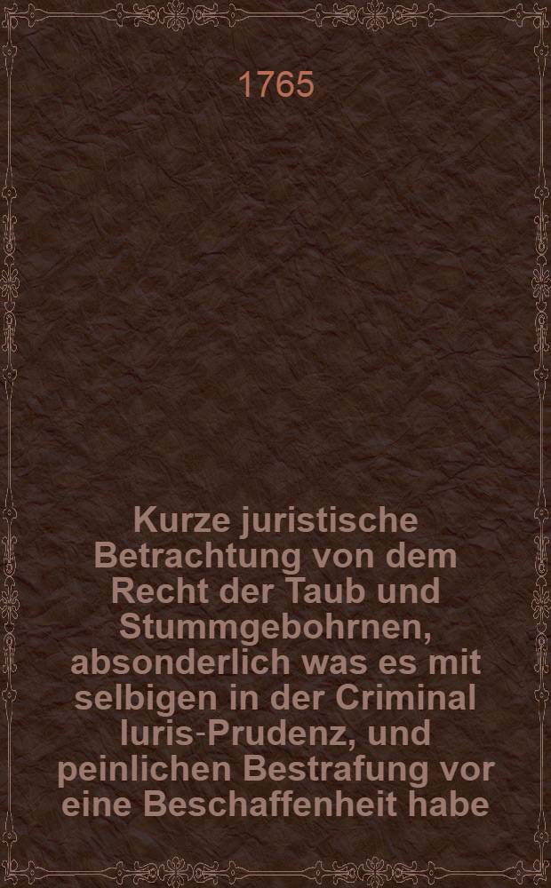 Kurze juristische Betrachtung von dem Recht der Taub und Stummgebohrnen, absonderlich was es mit selbigen in der Criminal Iuris-Prudenz, und peinlichen Bestrafung vor eine Beschaffenheit habe, bey einem sich in dem Herzogthum Magdeburg ereugneten sonderlichen Falle