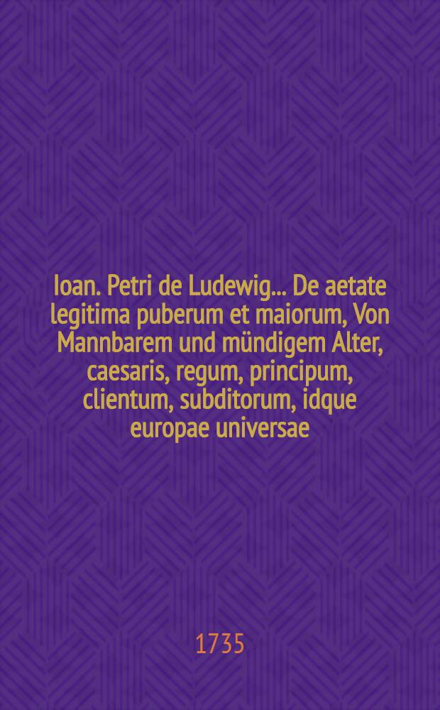 Ioan. Petri de Ludewig ... De aetate legitima puberum et maiorum, Von Mannbarem und m&uuml;ndigem Alter, caesaris, regum, principum, clientum, subditorum, idque europae universae, praesertim Germaniae