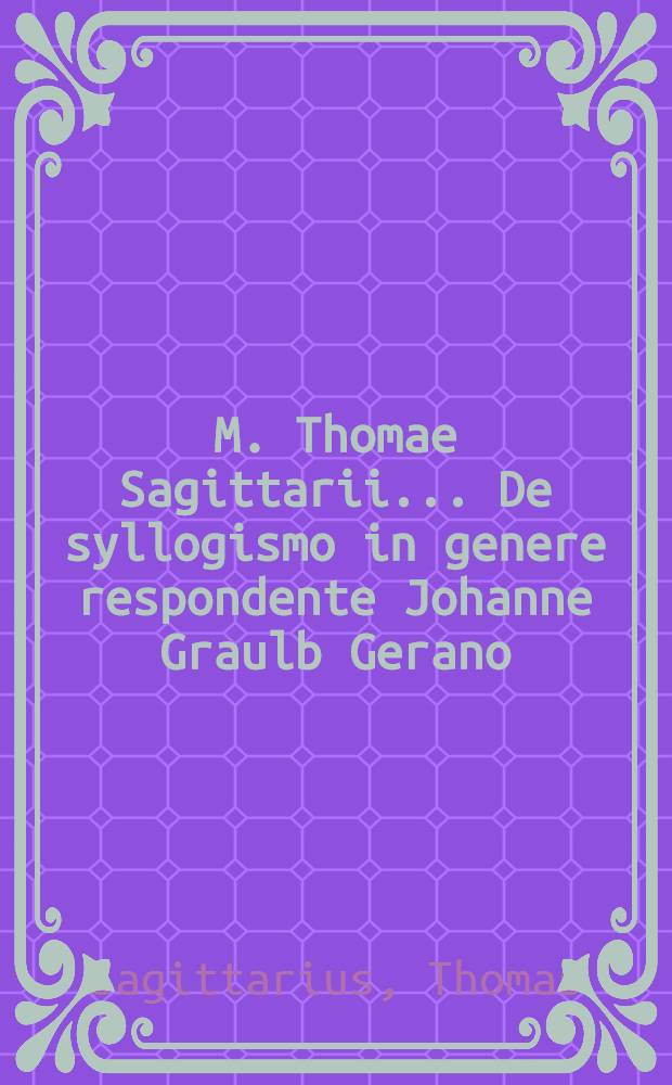 M. Thomae Sagittarii ... De syllogismo in genere respondente Johanne Graulb Gerano // M. Thomae Sagittarii ... Parnassus rationis ...