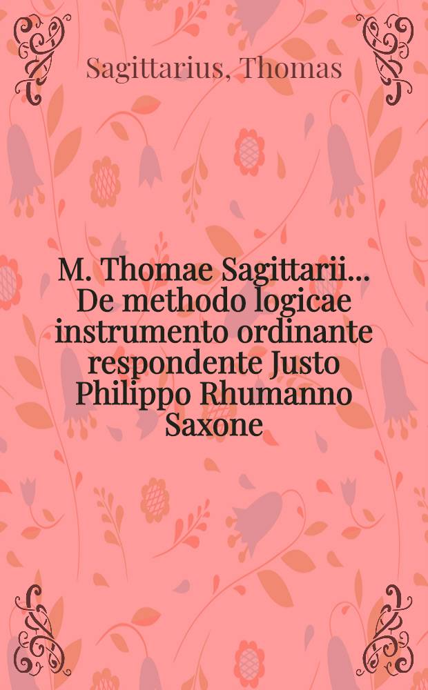 M. Thomae Sagittarii ... De methodo logicae instrumento ordinante respondente Justo Philippo Rhumanno Saxone // M. Thomae Sagittarii ... Parnassus rationis ...