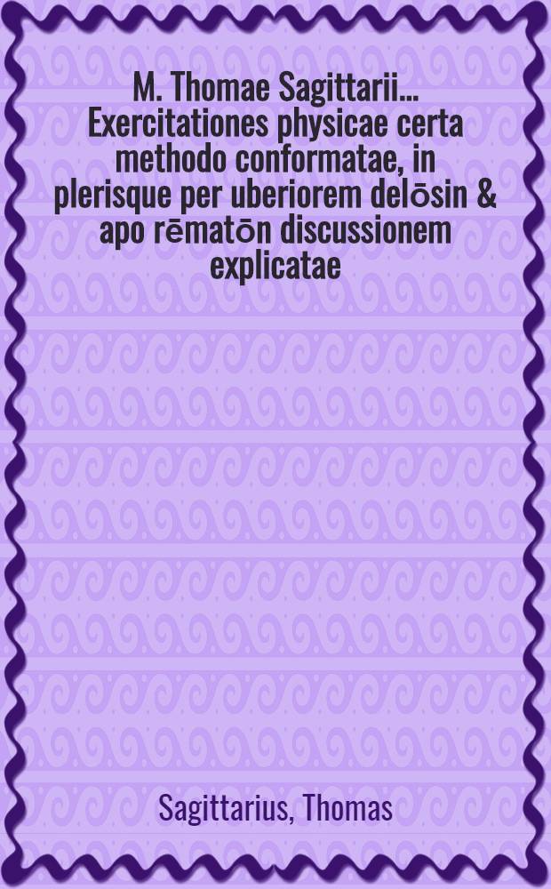 M. Thomae Sagittarii ... Exercitationes physicae certa methodo conformatae, in plerisque per uberiorem delōsin & apo rēmatōn discussionem explicatae, ...