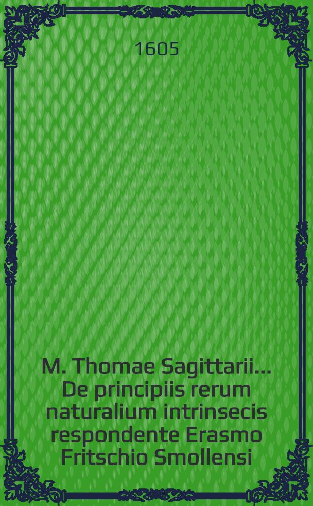 M. Thomae Sagittarii ... De principiis rerum naturalium intrinsecis respondente Erasmo Fritschio Smollensi // M. Thomae Sagittarii ... Exercitationes physicae ...