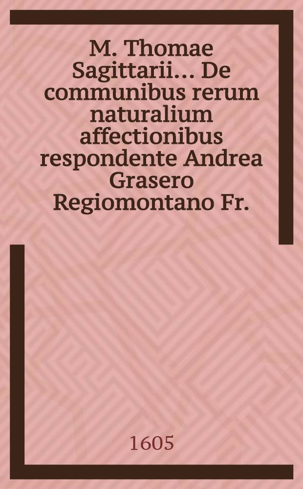 M. Thomae Sagittarii ... De communibus rerum naturalium affectionibus respondente Andrea Grasero Regiomontano Fr. // M. Thomae Sagittarii ... Exercitationes physicae ...
