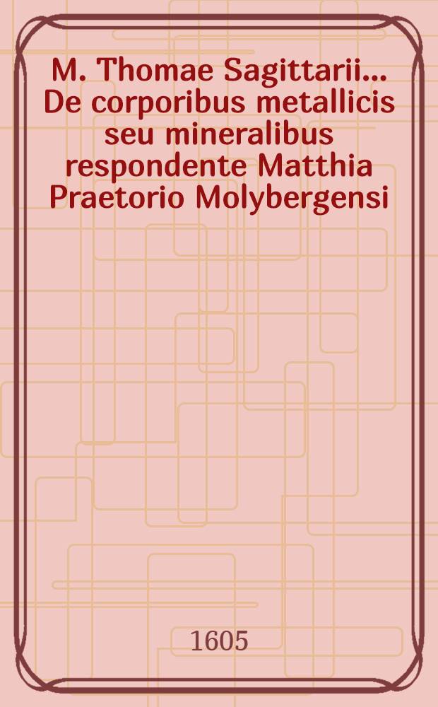 M. Thomae Sagittarii ... De corporibus metallicis seu mineralibus respondente Matthia Praetorio Molybergensi // M. Thomae Sagittarii ... Exercitationes physicae ...