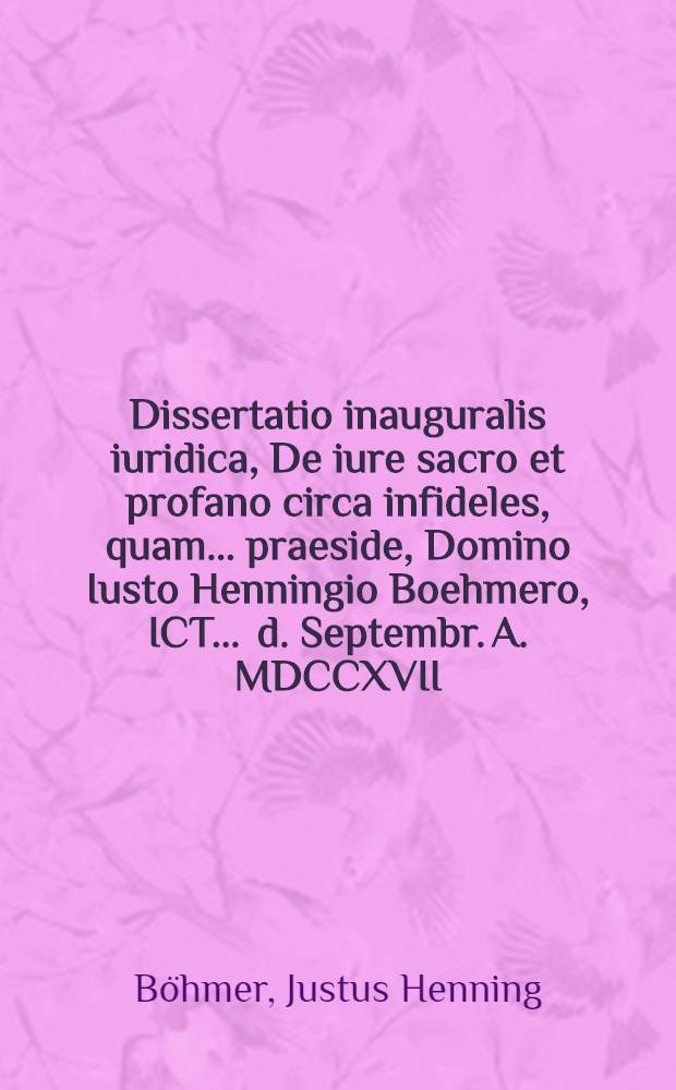 Dissertatio inauguralis iuridica, De iure sacro et profano circa infideles, quam ... praeside, Domino Iusto Henningio Boehmero, ICT. ... d. Septembr. A. MDCCXVII. ... publico eruditorum examini submittit, Paulus Henricus Buroner, Augustanus