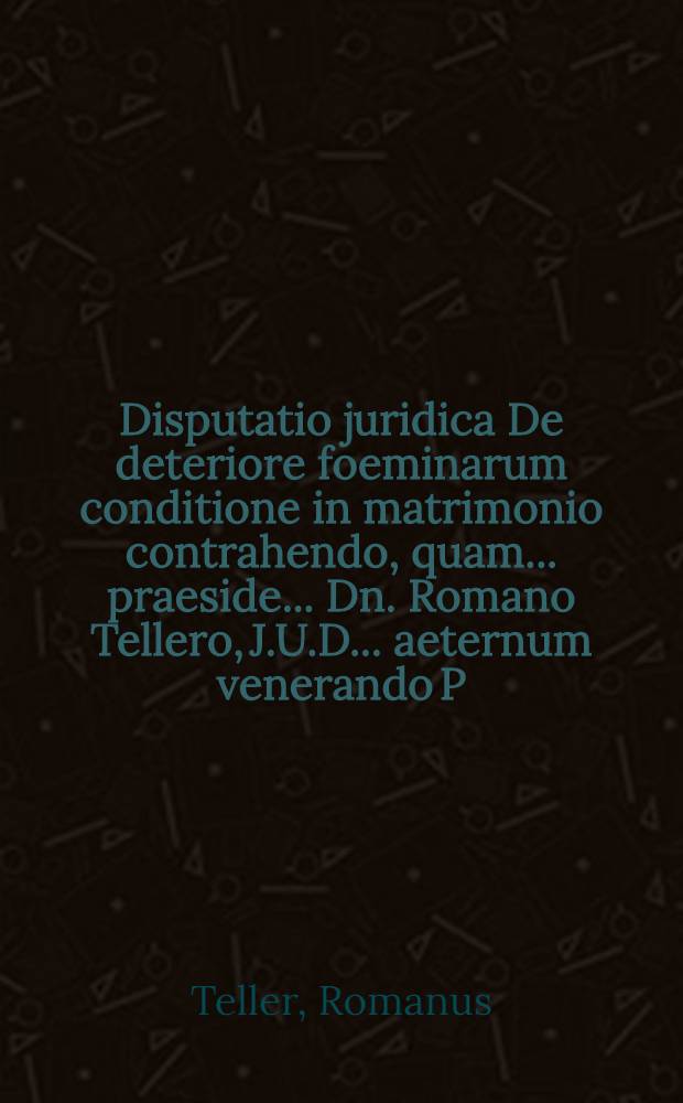 Disputatio juridica De deteriore foeminarum conditione in matrimonio contrahendo, quam ... praeside ... Dn. Romano Tellero, J.U.D. ... aeternum venerando P.P. H.L.Q.C. Mathaeus Rohrberg, Lubena Lusat. ... autor & respond. d. XVI. Martii MDCLXXXII.