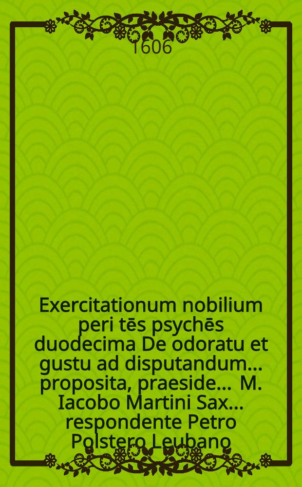Exercitationum nobilium peri tēs psychēs duodecima De odoratu et gustu ad disputandum ... proposita, praeside ... M. Iacobo Martini Sax. ... respondente Petro Polstero Leubano ... ad diem 14 Iunij, loco horisque consuetis