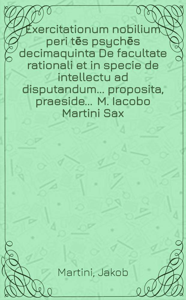 Exercitationum nobilium peri tēs psychēs decimaquinta De facultate rationali et in specie de intellectu ad disputandum ... proposita, praeside ... M. Iacobo Martini Sax. ... respondente Valentino Athenaeo Ascanio ad diem 28. Iunij, loco horisque consuetis