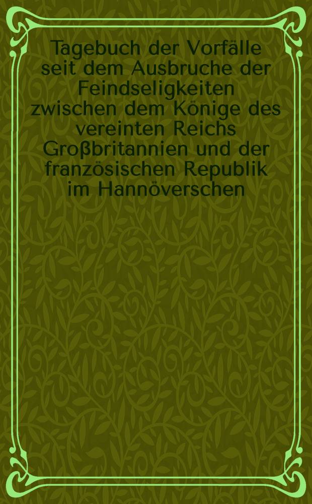 Tagebuch der Vorf&auml;lle seit dem Ausbruche der Feindseligkeiten zwischen dem K&ouml;nige des vereinten Reichs Gro&beta;britannien und der franz&ouml;sischen Republik im Hann&ouml;verschen, besonders in der Stadt L&uuml;neburg vom 18ten May 1803. : Nebst dem Aufruf, den beyden zu Suhlingen und Lauenburg geschlossenen Conventionen und andern Staats-Schriften