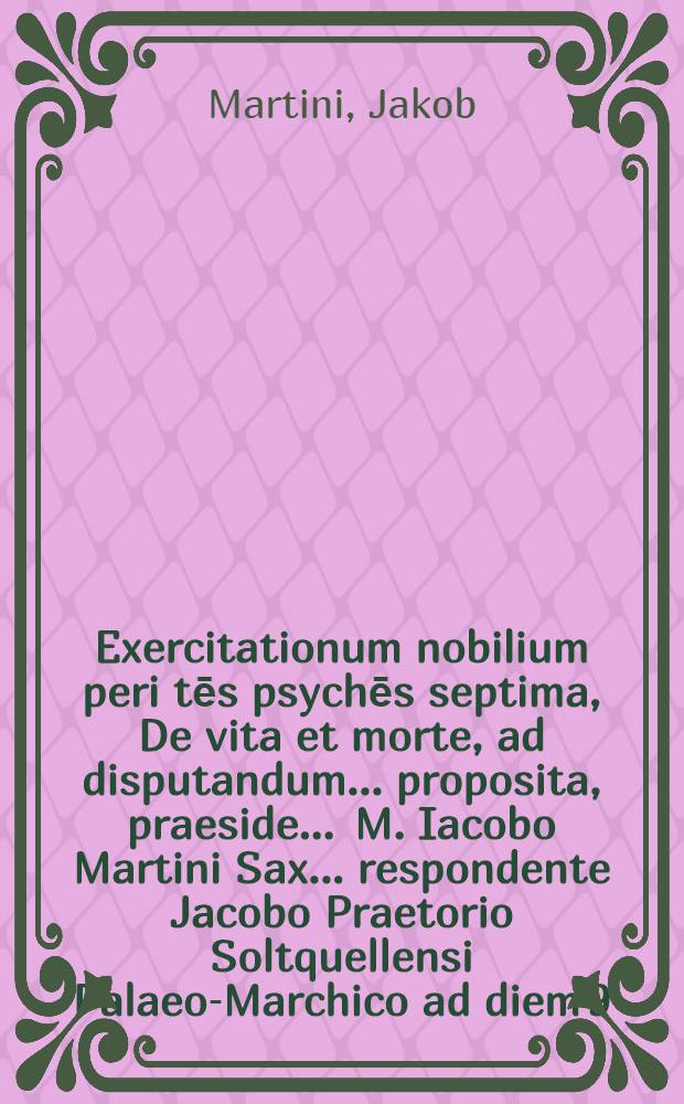 Exercitationum nobilium peri tēs psychēs septima, De vita et morte, ad disputandum ... proposita, praeside ... M. Iacobo Martini Sax. ... respondente Jacobo Praetorio Soltquellensi Palaeo-Marchico ad diem 9. Aprilis, loco horisque constitutis