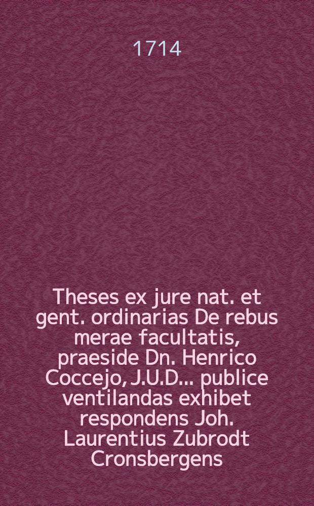Theses ex jure nat. et gent. ordinarias De rebus merae facultatis, praeside Dn. Henrico Coccejo, J.U.D. ... publice ventilandas exhibet respondens Joh. Laurentius Zubrodt Cronsbergens. h. l. q. s. 1675.