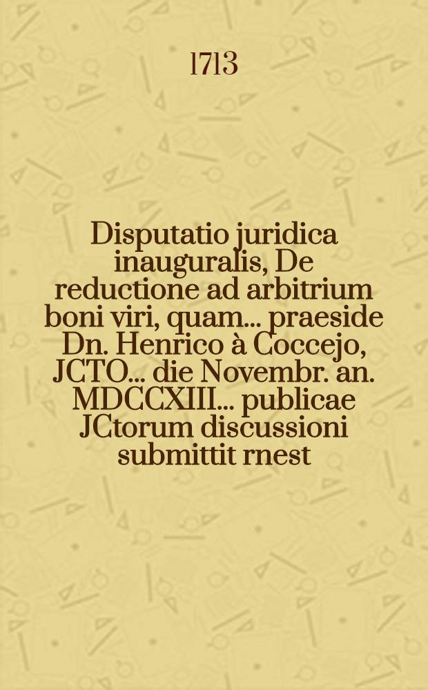 Disputatio juridica inauguralis, De reductione ad arbitrium boni viri, quam ... praeside Dn. Henrico à Coccejo, JCTO ... die Novembr. an. MDCCXIII. ... publicae JCtorum discussioni submittit rnest. [!] Frid. Cammannus, Lossov. Francof. J.U.C. & N.P.C.