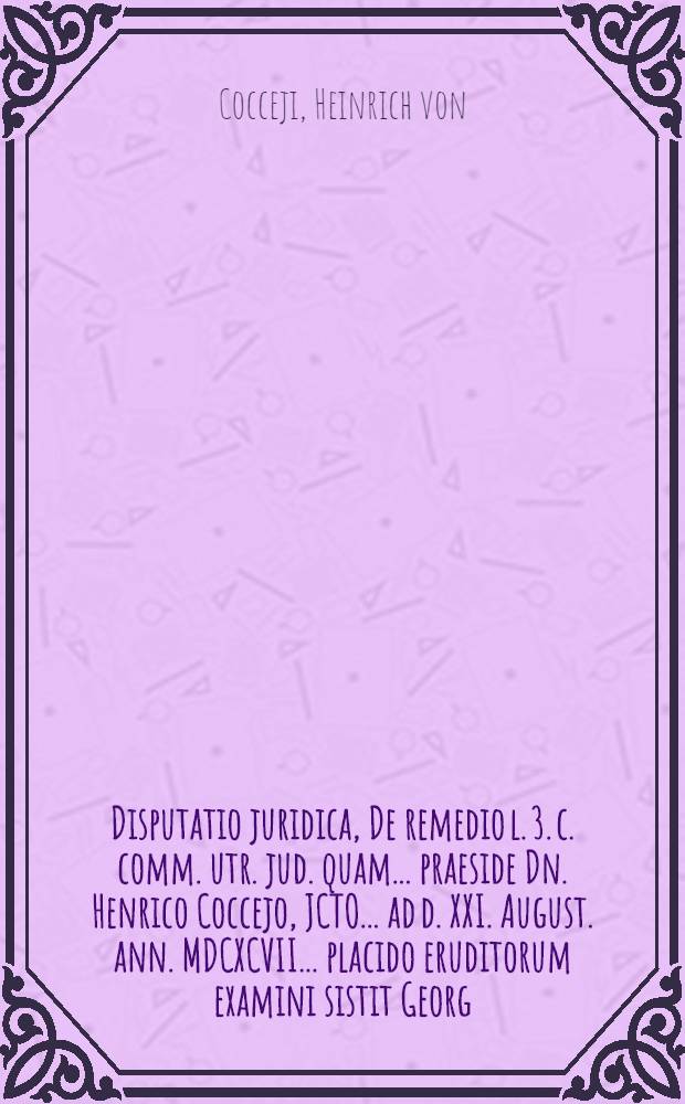 Disputatio juridica, De remedio l. 3. c. comm. utr. jud. quam ... praeside Dn. Henrico Coccejo, JCTO ... ad d. XXI. August. ann. MDCXCVII. ... placido eruditorum examini sistit Georg. Henricus Krause, Cüstrin. March.