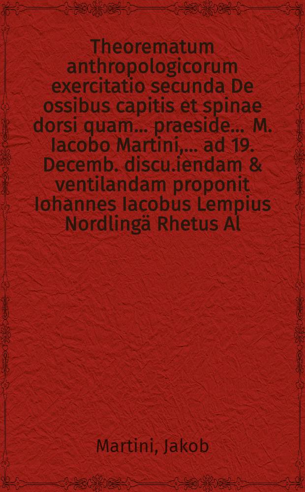 Theorematum anthropologicorum exercitatio secunda De ossibus capitis et spinae dorsi quam ... praeside ... M. Iacobo Martini, ... ad 19. Decemb. discu.iendam & ventilandam proponit Iohannes Iacobus Lempius Nordlingä Rhetus Al. Palat.