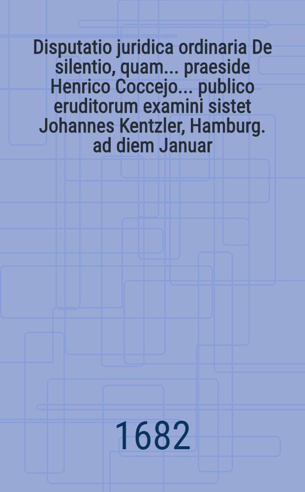 Disputatio juridica ordinaria De silentio, quam ... praeside Henrico Coccejo ... publico eruditorum examini sistet Johannes Kentzler, Hamburg. ad diem Januar. MDCLXXXII. ...