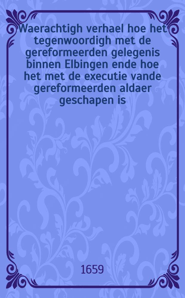 Waerachtigh verhael hoe het tegenwoordigh met de gereformeerden gelegenis binnen Elbingen ende hoe het met de executie vande gereformeerden aldaer geschapen is