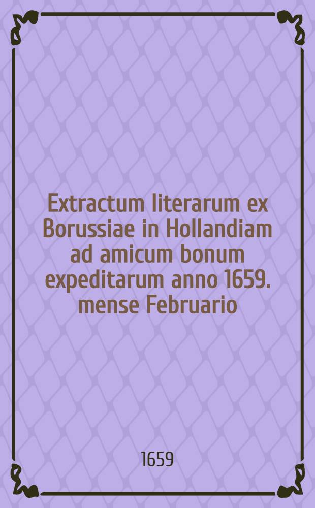 Extractum literarum ex Borussiae in Hollandiam ad amicum bonum expeditarum anno 1659. mense Februario = Extract eines Schreibens auβ Preuβen nach Hollandt an einem gutten Freundt abgefertiget Anno 1659. Mense Febr. : Concernentium praesentes persecutiones evangelicarum per Poloniam : Betreffende die gegenwertigen Verfolgungen der Evangelischen durch Pohlen