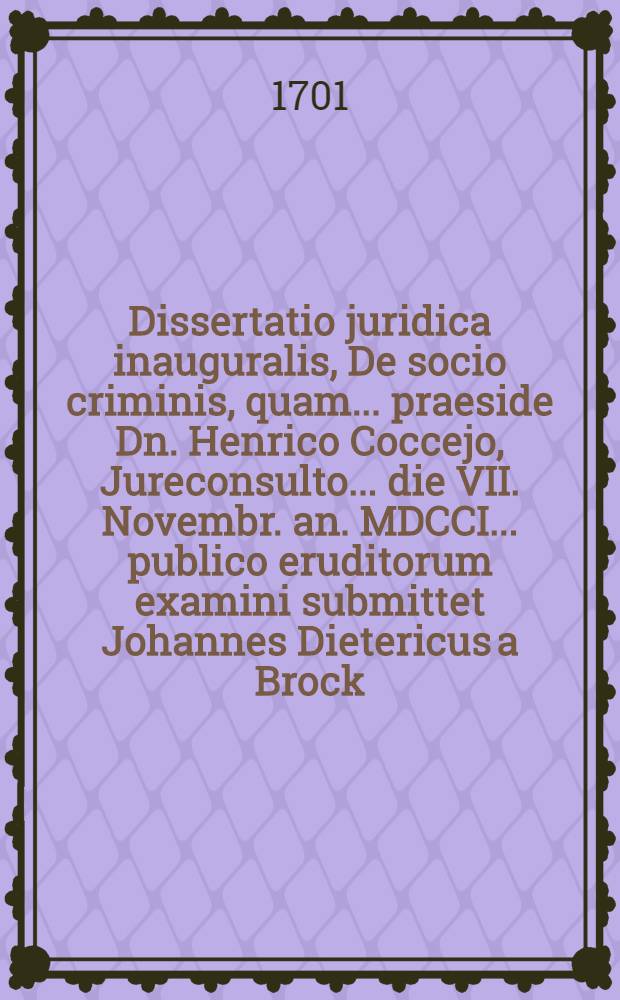 Dissertatio juridica inauguralis, De socio criminis, quam ... praeside Dn. Henrico Coccejo, Jureconsulto ... die VII. Novembr. an. MDCCI. ... publico eruditorum examini submittet Johannes Dietericus a Brock, Lebusio-Marchicus