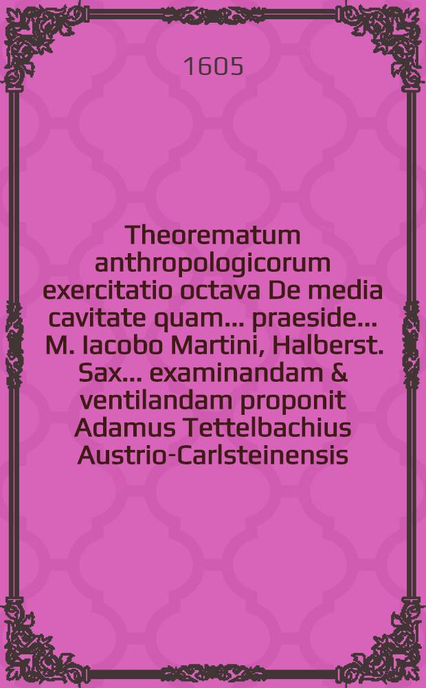 Theorematum anthropologicorum exercitatio octava De media cavitate quam ... praeside ... M. Iacobo Martini, Halberst. Sax. ... examinandam & ventilandam proponit Adamus Tettelbachius Austrio-Carlsteinensis, habebitur 20. Febr.