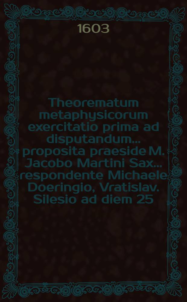 Theorematum metaphysicorum exercitatio prima ad disputandum ... proposita praeside M. Jacobo Martini Sax. ... respondente Michaele Doeringio, Vratislav. Silesio ad diem 25. Iunij, ...