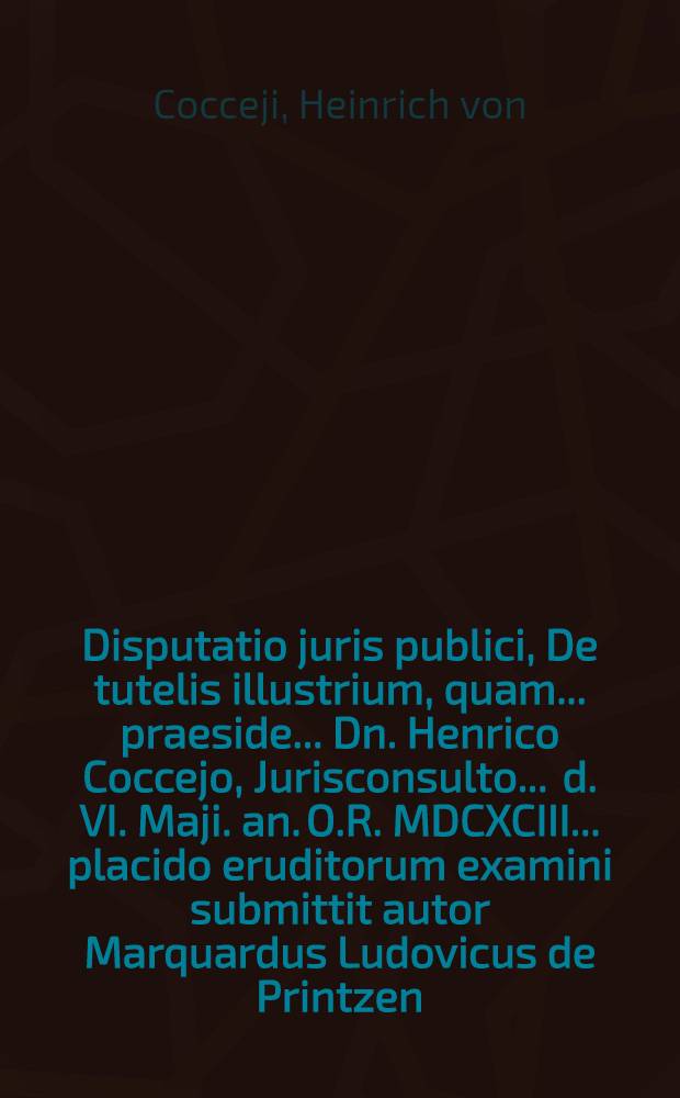 Disputatio juris publici, De tutelis illustrium, quam ... praeside ... Dn. Henrico Coccejo, Jurisconsulto ... d. VI. Maji. an. O.R. MDCXCIII. ... placido eruditorum examini submittit autor Marquardus Ludovicus de Printzen, Eques Westphalus