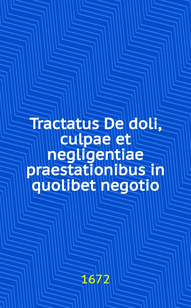 Tractatus De doli, culpae et negligentiae praestationibus in quolibet negotio : Ubi refutata vulgari sententia nova ex solidis tum naturae, tum legum principiis adstruitur & demonstratur : Disputationibus aliquot explicatus in perantiqua electorali palatina