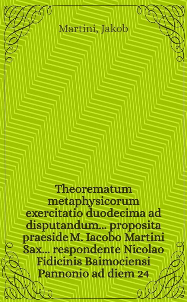 Theorematum metaphysicorum exercitatio duodecima ad disputandum ... proposita praeside M. Iacobo Martini Sax. ... respondente Nicolao Fidicinis Baimociensi Pannonio ad diem 24. mensis Decembr. ... loco destinato