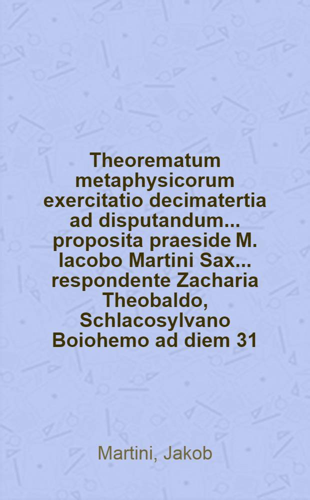 Theorematum metaphysicorum exercitatio decimatertia ad disputandum ... proposita praeside M. Iacobo Martini Sax. ... respondente Zacharia Theobaldo, Schlacosylvano Boiohemo ad diem 31. mensis Decembr. ... loco destinato