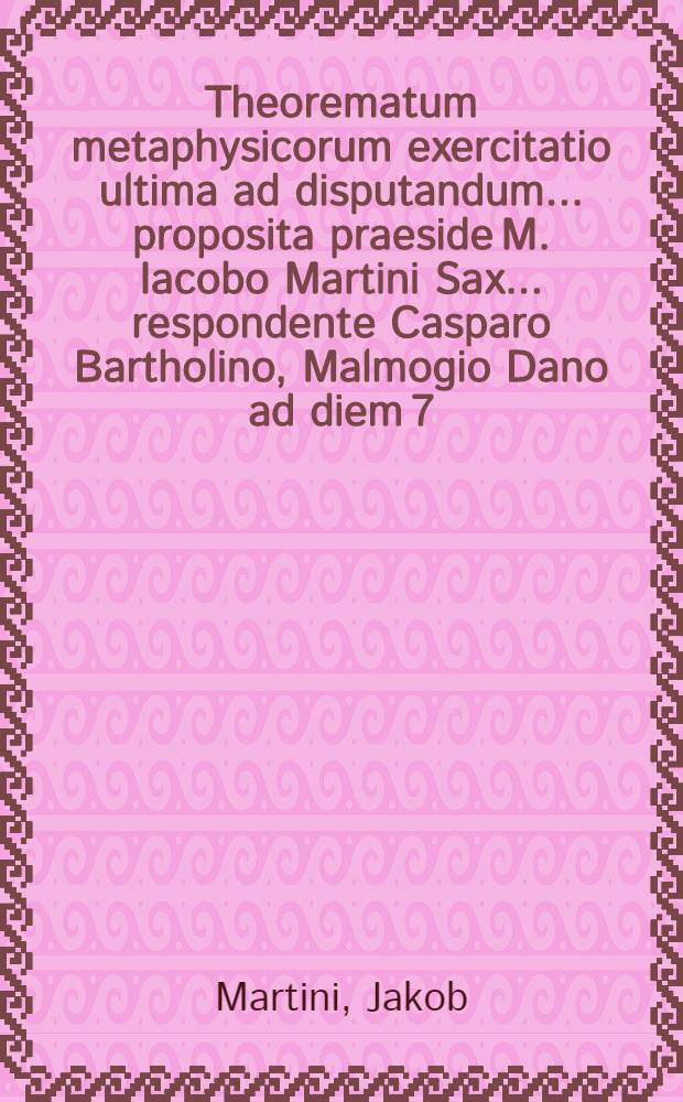 Theorematum metaphysicorum exercitatio ultima ad disputandum ... proposita praeside M. Iacobo Martini Sax. ... respondente Casparo Bartholino, Malmogio Dano ad diem 7. mensis Ianuarij ... loco destinato