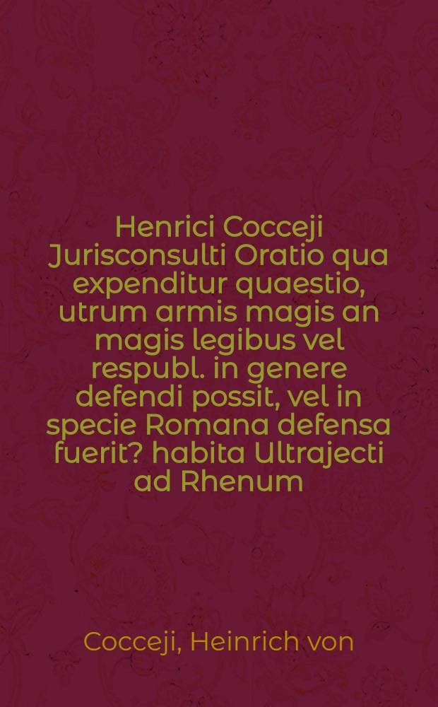 Henrici Cocceji Jurisconsulti Oratio qua expenditur quaestio, utrum armis magis an magis legibus vel respubl. in genere defendi possit, vel in specie Romana defensa fuerit? habita Ultrajecti ad Rhenum, quam ... a. d. XI. Febr. MDCLXXXIX.