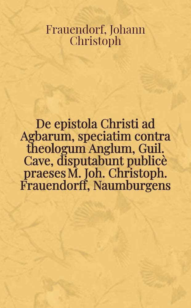 De epistola Christi ad Agbarum, speciatim contra theologum Anglum, Guil. Cave, disputabunt publicè praeses M. Joh. Christoph. Frauendorff, Naumburgens. & respondens Augustus Möller, Dippoldiswaldâ-Misnicus, ... ad d. 21. Jun. M DC XCIII