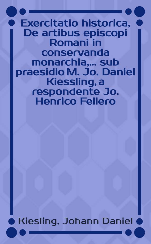 Exercitatio historica, De artibus episcopi Romani in conservanda monarchia, ... sub praesidio M. Jo. Daniel Kiessling, a respondente Jo. Henrico Fellero, Bula-Misn. ... d. XII. Jul. A. MDCCXIII.