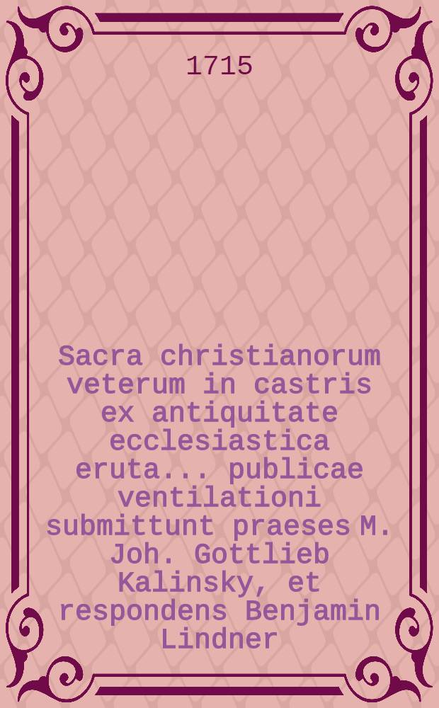 Sacra christianorum veterum in castris ex antiquitate ecclesiastica eruta ... publicae ventilationi submittunt praeses M. Joh. Gottlieb Kalinsky, et respondens Benjamin Lindner, Brega Silesii d. II. Nov. A. MDCCXV