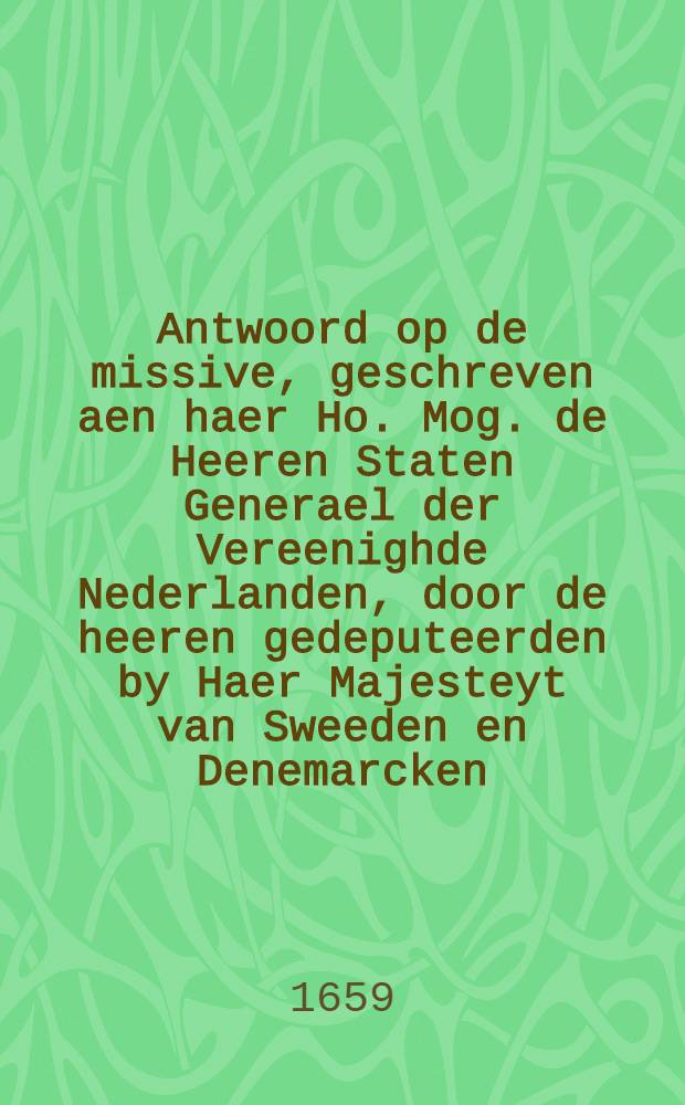 Antwoord op de missive, geschreven aen haer Ho. Mog. de Heeren Staten Generael der Vereenighde Nederlanden, door de heeren gedeputeerden by Haer Majesteyt van Sweeden en Denemarcken, in dato 5. augusty 1659.