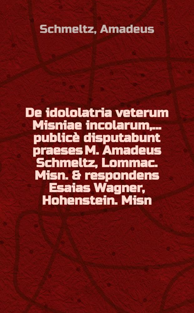 De idololatria veterum Misniae incolarum, ... publicè disputabunt praeses M. Amadeus Schmeltz, Lommac. Misn. & respondens Esaias Wagner, Hohenstein. Misn. ... d. XIV. Septembr. A.C. M.DC.XCVIII.