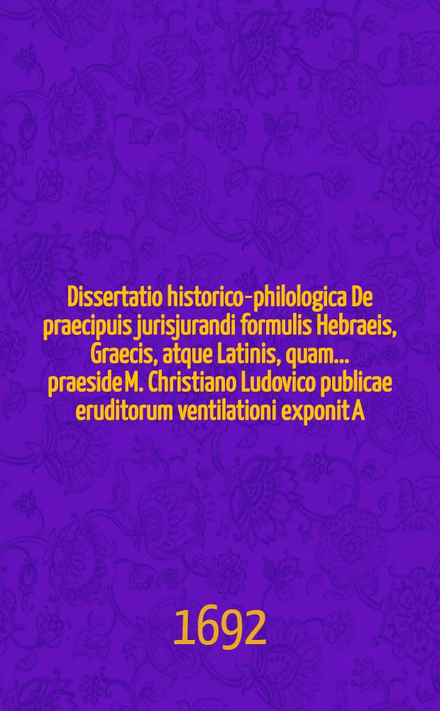 Dissertatio historico-philologica De praecipuis jurisjurandi formulis Hebraeis, Graecis, atque Latinis, quam ... praeside M. Christiano Ludovico publicae eruditorum ventilationi exponit A.O.R. M.DC.XCII. d. XXIV. Septembr. autor & respondens David Buches, Vratisl. Siles. B. A. & Philos. Baccal.