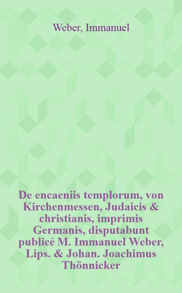 De encaeniis templorum, von Kirchenmessen, Judaicis & christianis, imprimis Germanis, disputabunt public&eacute; M. Immanuel Weber, Lips. & Johan. Joachimus Th&ouml;nnicker, Jessensis Saxo. ad d. 27 Octobr. A.O.R. M.DC.LXXXIII.