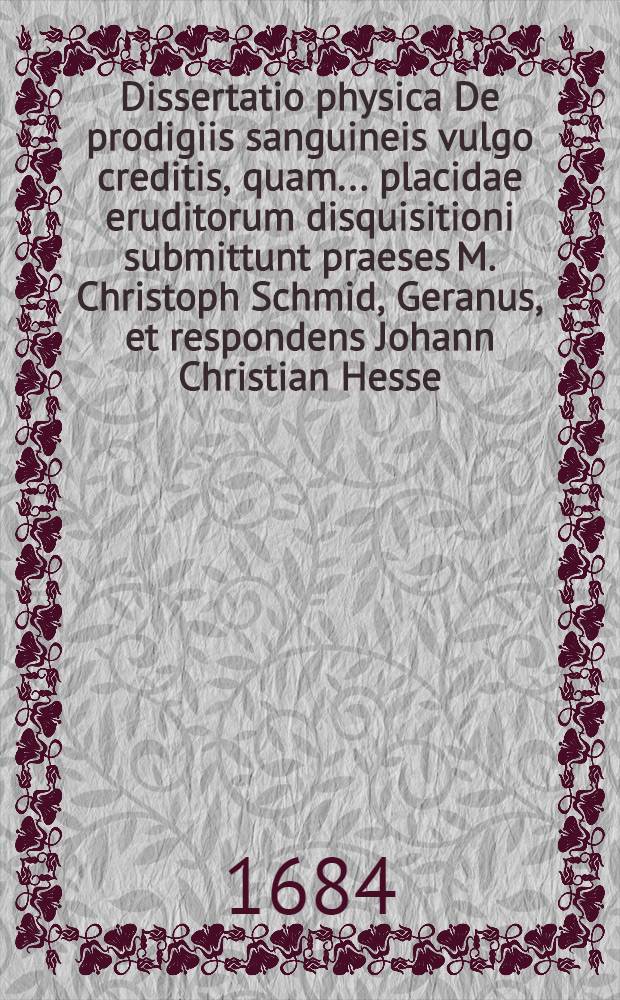 Dissertatio physica De prodigiis sanguineis vulgo creditis, quam ... placidae eruditorum disquisitioni submittunt praeses M. Christoph Schmid, Geranus, et respondens Johann Christian Hesse, Pegavia Misnicus. pridie Cal. Junii M.DC.LXXXIV.