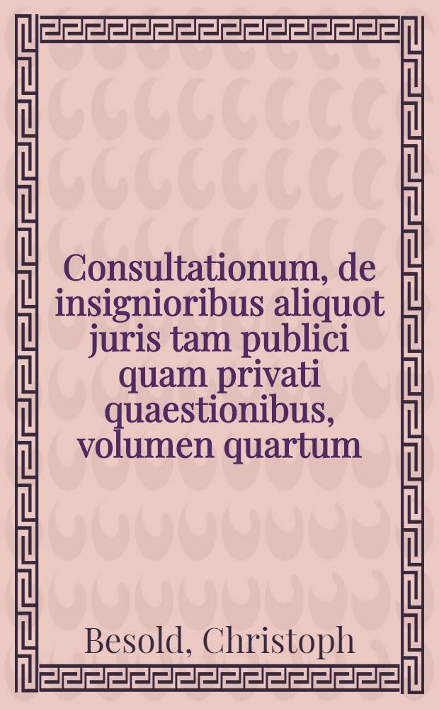 Consultationum, de insignioribus aliquot juris tam publici quam privati quaestionibus, volumen quartum : In quo matrimonalia, feudalia, criminalia, monetalia, aliaque varia iuris responsa continentur : Pleraque nomine incklutae Facultatis iuridicae, in illustri Academia Tubingensi, conscripta