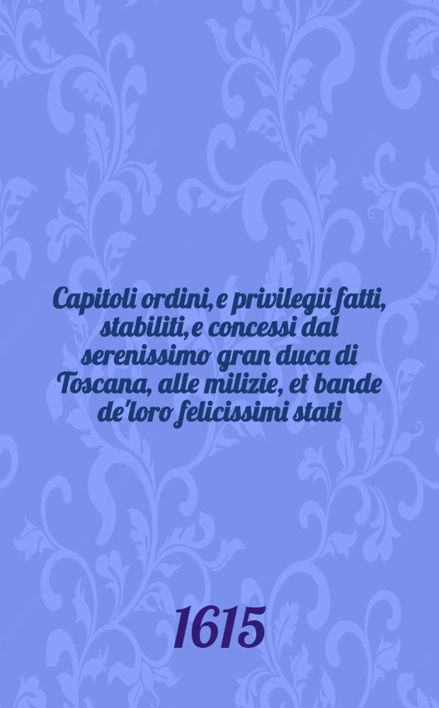 Capitoli ordini, e privilegii fatti, stabiliti, e concessi dal serenissimo gran duca di Toscana, alle milizie, et bande de'loro felicissimi stati